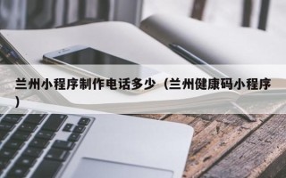 如皋兰州小程序制作电话多少（兰州健康码小程序）